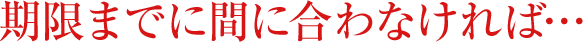 期限までに間に合わなければ・・・