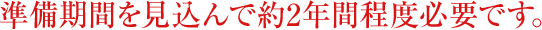 準備期間を見込んで約2年間程度必要です。